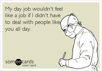 My day job wouldn't feel
like a job if I didn't have
to deal with people like
you all day.