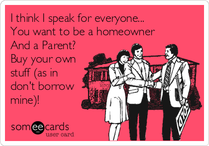 I think I speak for everyone...
You want to be a homeowner
And a Parent?
Buy your own
stuff (as in
don't borrow 
mine)!