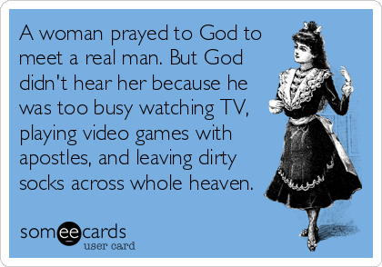 A woman prayed to God to
meet a real man. But God
didn't hear her because he
was too busy watching TV,
playing video games with
apostles, and leaving dirty
socks across whole heaven.