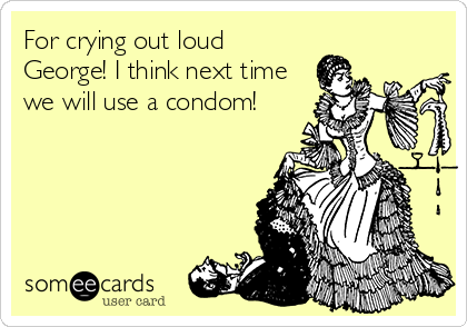 For crying out loud
George! I think next time
we will use a condom!