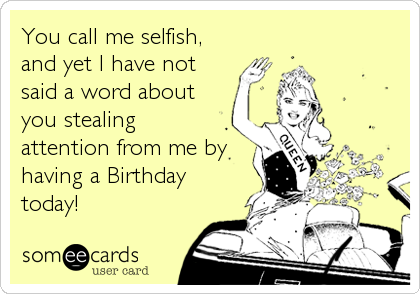 You call me selfish,
and yet I have not
said a word about
you stealing
attention from me by
having a Birthday
today!