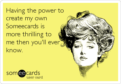 Having the power to
create my own
Someecards is
more thrilling to
me then you'll ever
know.