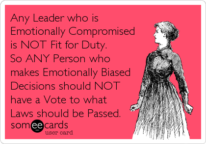 Any Leader who is
Emotionally Compromised
is NOT Fit for Duty.
So ANY Person who
makes Emotionally Biased
Decisions should NOT
have a Vote to