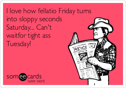 I love how fellatio Friday turns
into sloppy seconds
Saturday... Can't
waitfor tight ass
Tuesday!