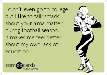 I didn't even go to college
but I like to talk smack
about your alma matter
during football season. 
It makes me feel better
about my own lack of
education.