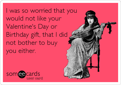 I was so worried that you
would not like your
Valentine's Day or
Birthday gift, that I did
not bother to buy
you either.