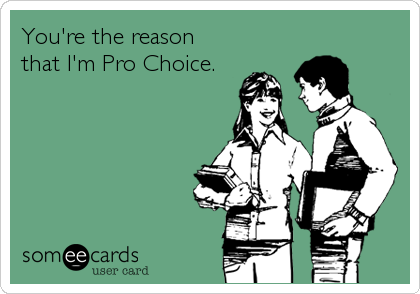 You're the reasonthat I'm Pro Choice.