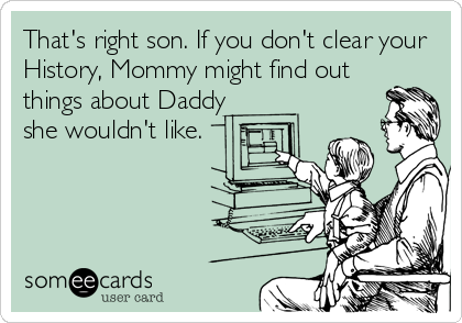 That's right son. If you don't clear your
History, Mommy might find out
things about Daddy
she wouldn't like.
