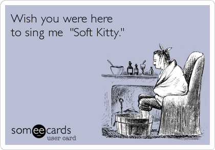 Wish you were here             
to sing me  "Soft Kitty."