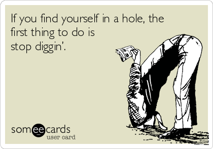 If you find yourself in a hole, the
first thing to do is
stop diggin’.