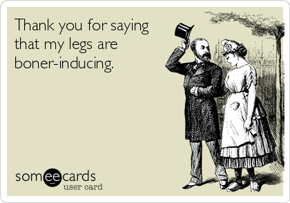 Thank you for saying
that my legs are
boner-inducing.