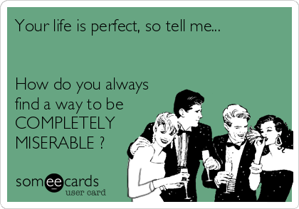Your life is perfect, so tell me...
 
  
How do you always
find a way to be
COMPLETELY
MISERABLE ?