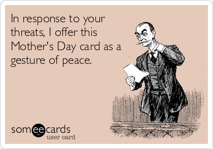 In response to your
threats, I offer this
Mother's Day card as a
gesture of peace.