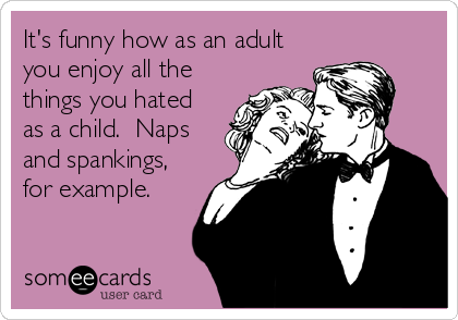 It's funny how as an adult
you enjoy all the
things you hated
as a child.  Naps
and spankings,
for example.