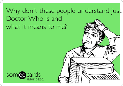 Why don't these people understand just what Doctor Who is andwhat it means to me?