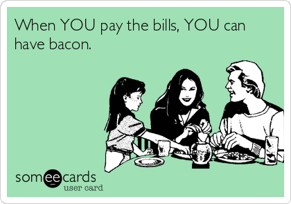 When YOU pay the bills, YOU can
have bacon.