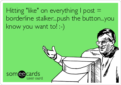 Hitting "like" on everything I post =
borderline stalker...push the button...you
know you want to! :-)