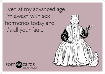Even at my advanced age,
I'm awash with sex
hormones today and
it's all your fault.
