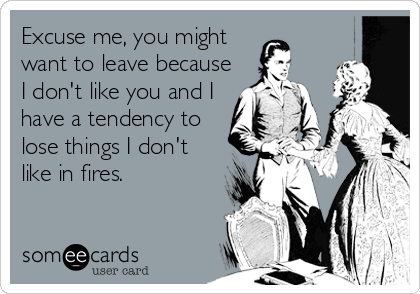 Excuse me, you might
want to leave because
I don't like you and I
have a tendency to
lose things I don't
like in fires.
