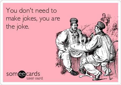 You don't need to
make jokes, you are
the joke.