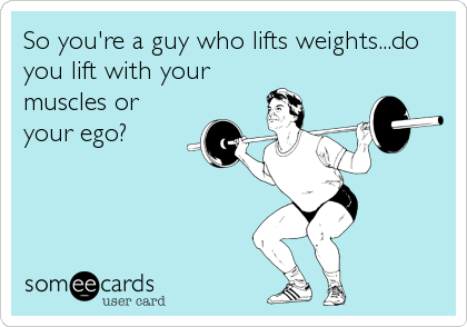 So you're a guy who lifts weights...do
you lift with your
muscles or
your ego?