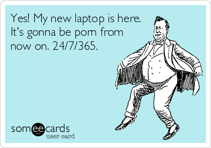 Yes! My new laptop is here.
It's gonna be porn from
now on. 24/7/365.