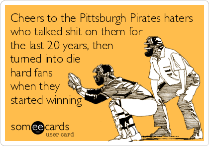 Cheers to the Pittsburgh Pirates haters
who talked shit on them for
the last 20 years, then
turned into die
hard fans
when they
started winning