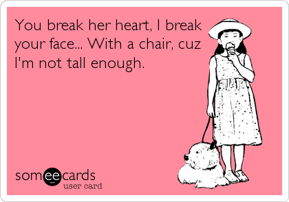 You break her heart, I break
your face... With a chair, cuz
I'm not tall enough.