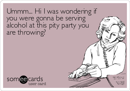 Ummm... Hi I was wondering if
you were gonna be serving
alcohol at this pity party you
are throwing?