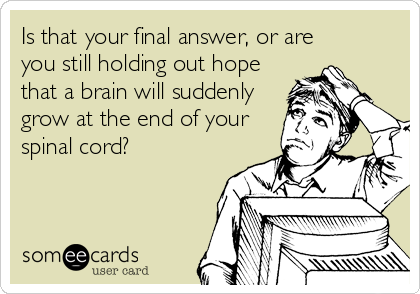Is that your final answer, or are
you still holding out hope
that a brain will suddenly
grow at the end of your
spinal cord?