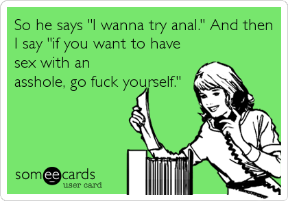 So he says "I wanna try anal." And then
I say "if you want to have
sex with an
asshole, go fuck yourself."