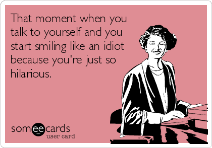 That moment when you
talk to yourself and you
start smiling like an idiot
because you're just so
hilarious.