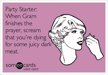 Party Starter:
When Gram
finishes the
prayer, scream
that you're dying
for some juicy dark
meat.