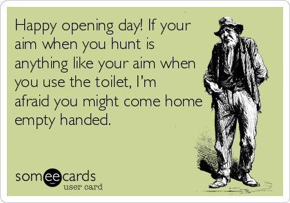 Happy opening day! If your
aim when you hunt is
anything like your aim when
you use the toilet, I'm
afraid you might come home
empty handed.