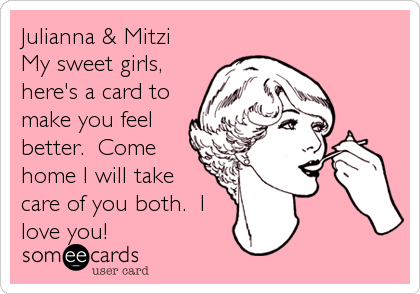 Julianna & Mitzi
My sweet girls,
here's a card to
make you feel
better.  Come
home I will take
care of you both.  I
love%2