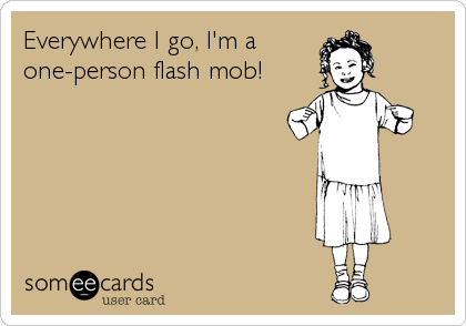 Everywhere I go, I'm a 
one-person flash mob!