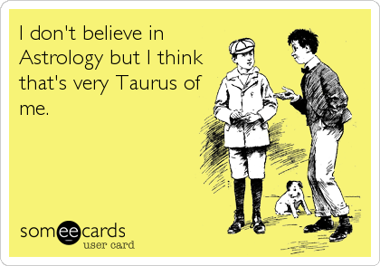 I don't believe in
Astrology but I think
that's very Taurus of
me.