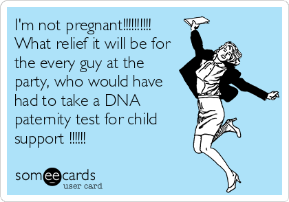 I'm not pregnant!!!!!!!!!!
What relief it will be for
the every guy at the
party, who would have
had to take a DNA
paternity test for child
support !!!!!!