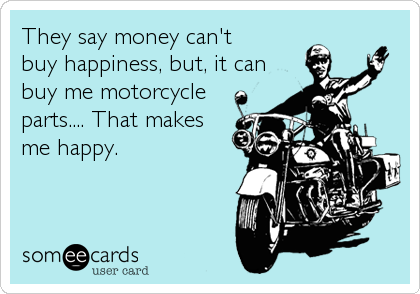 They say money can't
buy happiness, but, it can
buy me motorcycle
parts.... That makes
me happy.