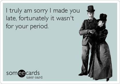 I truly am sorry I made you
late, fortunately it wasn't
for your period.