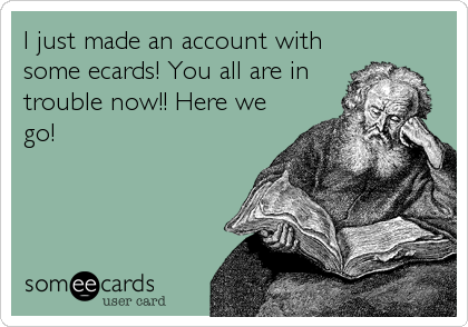 I just made an account with
some ecards! You all are in
trouble now!! Here we
go!