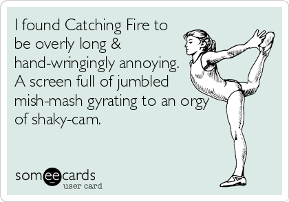 I found Catching Fire to
be overly long &
hand-wringingly annoying.
A screen full of jumbled
mish-mash gyrating to an orgy
of shaky-cam.