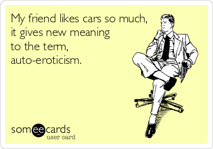 My friend likes cars so much,
it gives new meaning
to the term,
auto-eroticism.