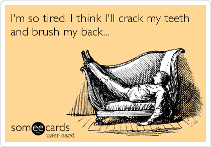I'm so tired. I think I'll crack my teeth
and brush my back...