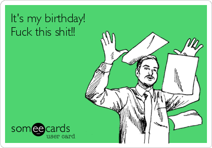 It's my birthday!
Fuck this shit!!