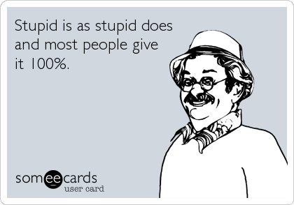 Stupid is as stupid does
and most people give
it 100%.