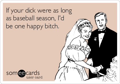 If your dick were as long
as baseball season, I'd
be one happy bitch.