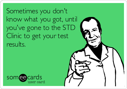 Sometimes you don't
know what you got, until
you've gone to the STD
Clinic to get your test
results.