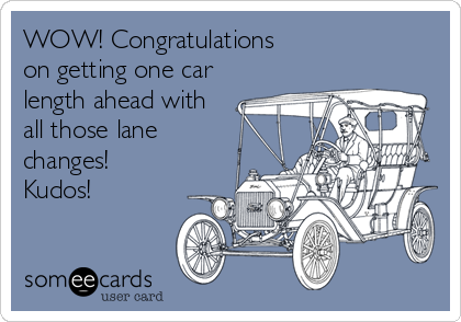 WOW! Congratulations 
on getting one car
length ahead with
all those lane
changes!
Kudos!