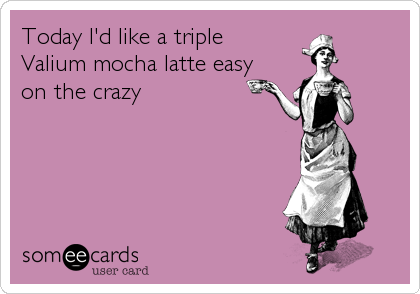 Today I'd like a triple
Valium mocha latte easy
on the crazy